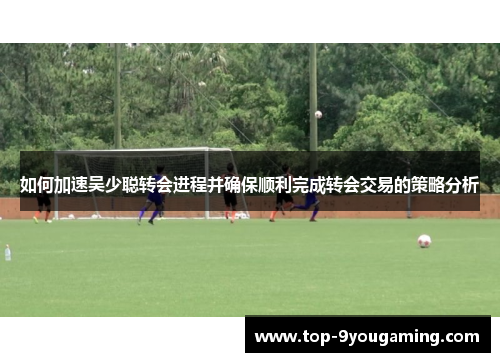 如何加速吴少聪转会进程并确保顺利完成转会交易的策略分析