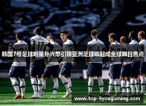 韩国7号足球明星孙兴慜引领亚洲足球崛起成全球瞩目焦点