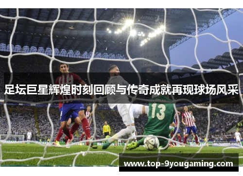 足坛巨星辉煌时刻回顾与传奇成就再现球场风采
