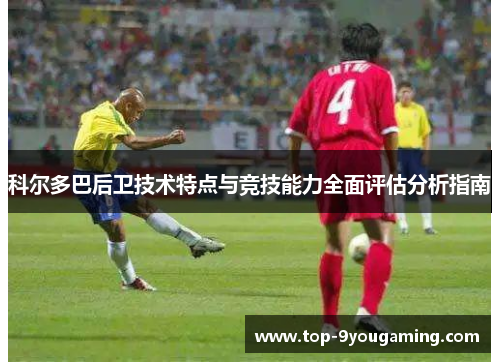 科尔多巴后卫技术特点与竞技能力全面评估分析指南
