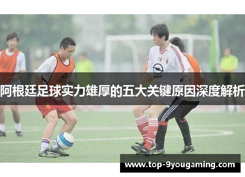 阿根廷足球实力雄厚的五大关键原因深度解析 阿根廷足球实力雄厚的五大关键原因深度解析