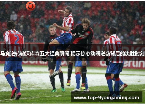 马竞逆转勒沃库森五大经典瞬间 揭示惊心动魄逆袭背后的决胜时刻