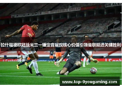 拉什福德欧冠战米兰一锤定音展现核心价值引领曼联挺进关键胜利 拉什福德欧冠战米兰一锤定音展现核心价值引领曼联挺进关键胜利