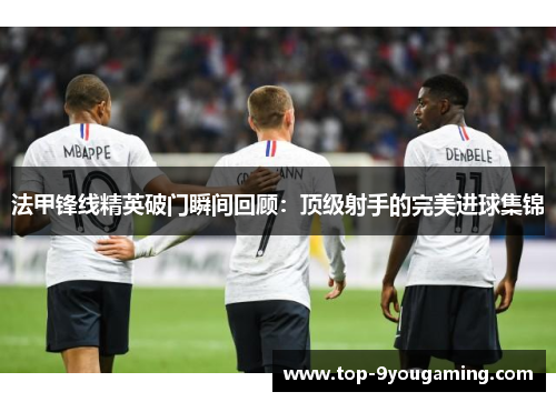 法甲锋线精英破门瞬间回顾：顶级射手的完美进球集锦