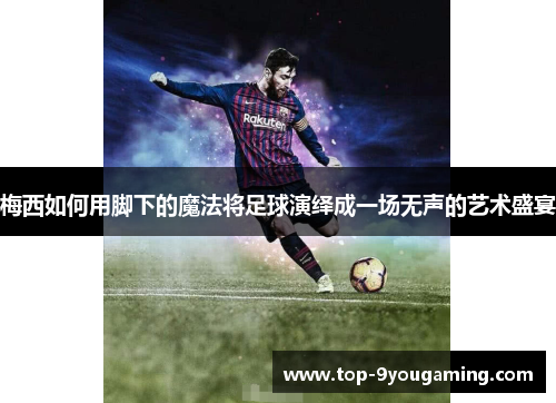 梅西如何用脚下的魔法将足球演绎成一场无声的艺术盛宴
