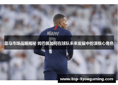 皇马市场战略揭秘 姆巴佩如何在球队未来发展中扮演核心角色