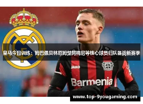 皇马今日训练：姆巴佩贝林厄姆楚阿梅尼等核心球员归队备战新赛季